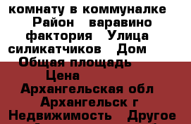 комнату в коммуналке › Район ­ варавино фактория › Улица ­ силикатчиков › Дом ­ 3 › Общая площадь ­ 14 › Цена ­ 650 000 - Архангельская обл., Архангельск г. Недвижимость » Другое   . Архангельская обл.